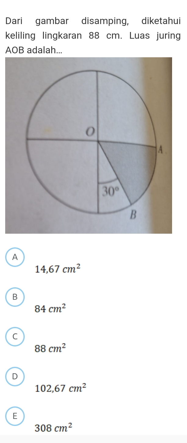 Dari gambar disamping, diketahui
keliling lingkaran 88 cm. Luas juring
AOB adalah...
A
14,67cm^2
B
84cm^2
C
88cm^2
D
102,67cm^2
E
308cm^2