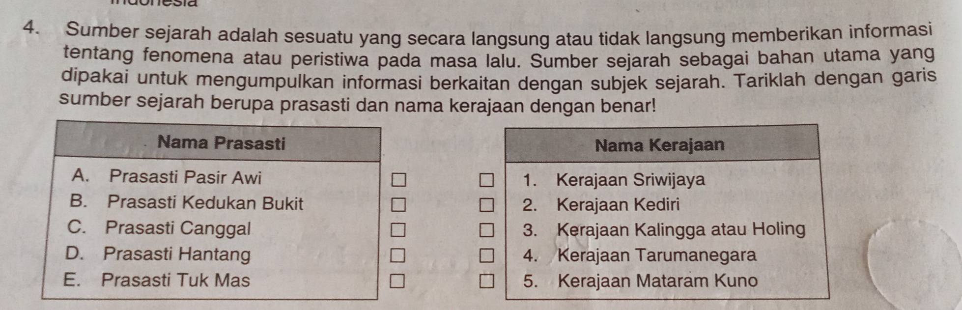 Sumber sejarah adalah sesuatu yang secara langsung atau tidak langsung memberikan informasi
tentang fenomena atau peristiwa pada masa lalu. Sumber sejarah sebagai bahan utama yang
dipakai untuk mengumpulkan informasi berkaitan dengan subjek sejarah. Tariklah dengan garis
sumber sejarah berupa prasasti dan nama kerajaan dengan benar!
Nama Prasasti Nama Kerajaan
A. Prasasti Pasir Awi 1. Kerajaan Sriwijaya
B. Prasasti Kedukan Bukit 2. Kerajaan Kediri
C. Prasasti Canggal 3. Kerajaan Kalingga atau Holing
D. Prasasti Hantang 4. Kerajaan Tarumanegara
E. Prasasti Tuk Mas 5. Kerajaan Mataram Kuno