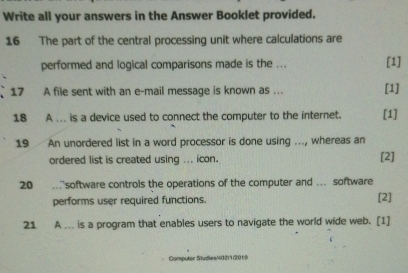 Write all your answers in the Answer Booklet provided. 
16 The part of the central processing unit where calculations are 
performed and logical comparisons made is the ... [1] 
17 A file sent with an e-mail message is known as ... [1] 
18 A ... is a device used to connect the computer to the internet. [1] 
19 An unordered list in a word processor is done using …., whereas an 
ordered list is created using ... icon. [2] 
20 . software controls the operations of the computer and ... software 
performs user required functions. [2] 
21 A ... is a program that enables users to navigate the world wide web. [1] 
Computer Studies/402)1(201)9