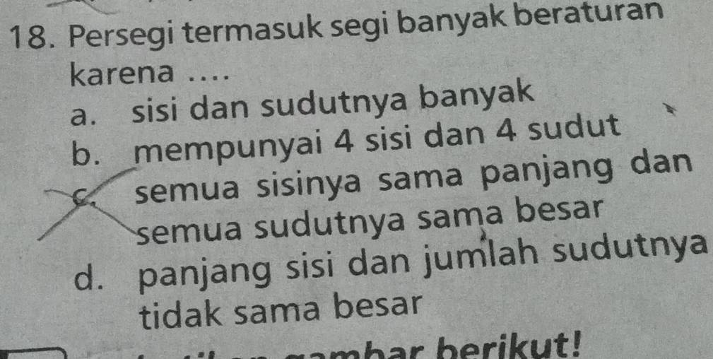 Persegi termasuk segi banyak beraturan
karena ....
a. sisi dan sudutnya banyak
b. mempunyai 4 sisi dan 4 sudut
C. semua sisinya sama panjang dan
semua sudutnya sama besar
d. panjang sisi dan jumlah sudutnya
tidak sama besar
mhar berikut!