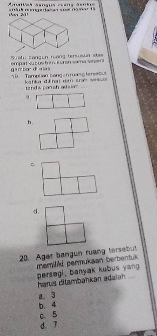 Amatllah bangun ruàng berikut
untuk mengerjakan soal nomer 19
dan 20!
Suatu bangun ruang tersusun atas
empat kubus berukuran sama sepert
gambar di atas.
19. Tampilan bangun ruang tersebut
ketika dilihat dari ara h s esu 
tanda panah adalah ....
a.
b.
C.
d.
20. Agar bangun ruang tersebut
memiliki permukaan berbentuk 
persegi, banyak kubus yang
harus ditambahkan adalah ....
a. 3
b. 4
c. 5
d. 7