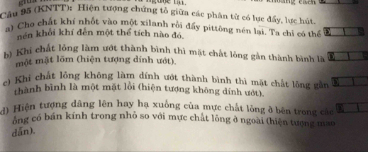 grua 
ngage m . 
Câu 95 (KNTT): Hiện tượng chứng tổ giữa các phân từ có lực đẩy, lực hút. 
a) Cho chất khí nhốt vào một xilanh rồi đẩy pittông nén lại. Ta chỉ có thể 
hền khối khí đến một thể tích nào đó, 
b) Khi chất lỏng làm ướt thành bình thì mặt chất lỏng gần thành bình là a 
một mặt lõm (hiện tượng dính ướt). 
c) Khi chất lồng không làm dính ướt thành bình thì mặt chất lồng gần 
thành bình là một mặt lồi (hiện tượng không dính ướt). 
d) Hiện tượng dâng lên hay hạ xuống của mực chất lỏng ở bên trong các 
ông có bán kính trong nhỏ so với mực chất lỏng ở ngoài (hiện tượng mao 
dẫn).