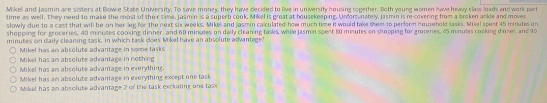 Mikel and Jasmin are sisters at Bowie State University. To save money, they have decided to live in university housing together. Both young women have heavy class loads and work part
time as well. They need to make the most of their time. Jasmin is a superb cook. Mikel is great at housekeeping. Unfortunately, Jasmin is re-covering from a broken ankle and moves
slowly due to a cast that will be on her leg for the next six weeks. Mikel and Jasmin calculated how much time it would take them to perform household tasks. Mikel spent 45 minutes on
shopping for groceries, 40 minutes cooking dinner, and 60 minutes on daily cleaning tasks, while Jasmin spent 80 minutes on shopping for groceries, 45 minutes cooking dinner, and 90
minutes on daily cleaning task. In which task does Mikel have an absolute advantage?
Mikel has an absolute advantage in some tasks
Mikel has an absolute advantage in nothing
Mikel has an absolute advantage in everything.
Mikel has an absolute advantage in everything except one task
Mikel has an absolute advantage 2 of the task excluding one task