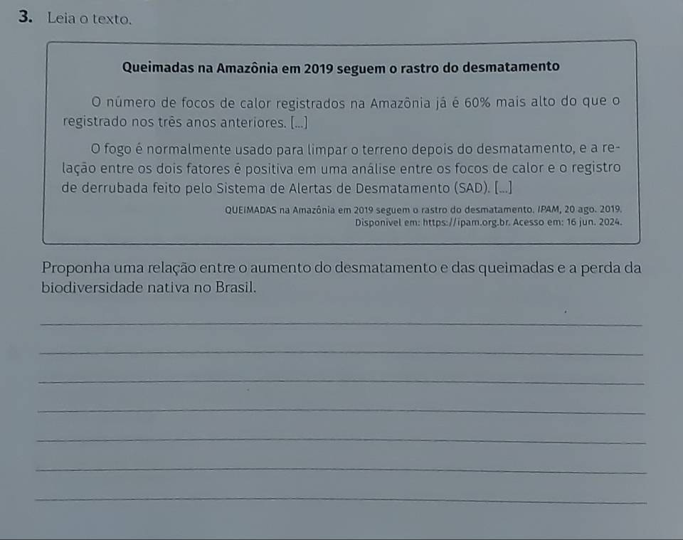 Leia o texto. 
Queimadas na Amazônia em 2019 seguem o rastro do desmatamento 
O número de focos de calor registrados na Amazônia já é 60% mais alto do que o 
registrado nos três anos anteriores. [...] 
O fogo é normalmente usado para limpar o terreno depois do desmatamento, e a re- 
lação entre os dois fatores é positiva em uma análise entre os focos de calor e o registro 
de derrubada feito pelo Sistema de Alertas de Desmatamento (SAD). [...] 
QUEIMADAS na Amazônia em 2019 seguem o rastro do desmatamento. IPAM, 20 ago. 2019. 
Disponivel em: https://ipam.org.br. Acesso em: 16 jun. 2024. 
Proponha uma relação entre o aumento do desmatamento e das queimadas e a perda da 
biodiversidade nativa no Brasil. 
_ 
_ 
_ 
_ 
_ 
_ 
_