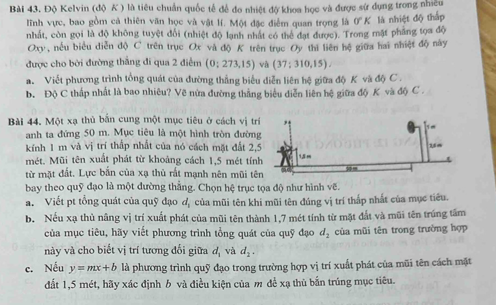 Độ Kelvin (độ K ) là tiêu chuẩn quốc tế để đo nhiệt độ khoa học và được sử dụng trong nhiều
lĩnh vực, bao gồm cả thiên văn học và vật lí. Một đặc điểm quan trọng là 0°K là nhiệt độ thấp
nhất, còn gọi là độ không tuyệt đối (nhiệt độ lạnh nhất có thể đạt được). Trong mặt phảng tọa độ
Oxy, nếu biểu diễn độ C trên trục Ox và độ K trên trục Oy thi liên hệ giữa hai nhiệt độ này
được cho bởi đường thắng đi qua 2 điểm (0;273,15) và (37;310,15).
a. Viết phương trình tổng quát của đường thẳng biểu diễn liên hệ giữa độ K và độ C .
b. Độ C thấp nhất là bao nhiêu? Vẽ nửa đường thằng biểu diễn liên hệ giữa độ K và độ C .
Bài 44. Một xạ thủ bắn cung một mục tiêu ở cách vị trí
anh ta đứng 50 m. Mục tiêu là một hình tròn đườn
kính 1 m và vị trí thấp nhất của nó cách mặt đất 2,
mét. Mũi tên xuất phát từ khoảng cách 1,5 mét tín
từ mặt đất. Lực bắn của xạ thủ rất mạnh nên mũi tê
bay theo quỹ đạo là một dường thắng. Chọn hệ trục tọa độ như hình vẽ.
a. Viết pt tồng quát của quỹ đạo d_1 của mũi tên khi mũi tên đúng vị trí thấp nhất của mục tiêu.
b. Nếu xạ thủ nâng vị trí xuất phát của mũi tên thành 1,7 mét tính từ mặt đất và mũi tên trúng tâm
của mục tiêu, hãy viết phương trình tổng quát của quỹ đạo d_2 của mũi tên trong trường hợp
này và cho biết vị trí tương đối giữa d_1 và d_2.
c. Nếu y=mx+b là phương trình quỹ đạo trong trường hợp vị trí xuất phát của mũi tên cách mặt
đất 1,5 mét, hãy xác định b và điều kiện của m đề xạ thủ bắn trúng mục tiêu.