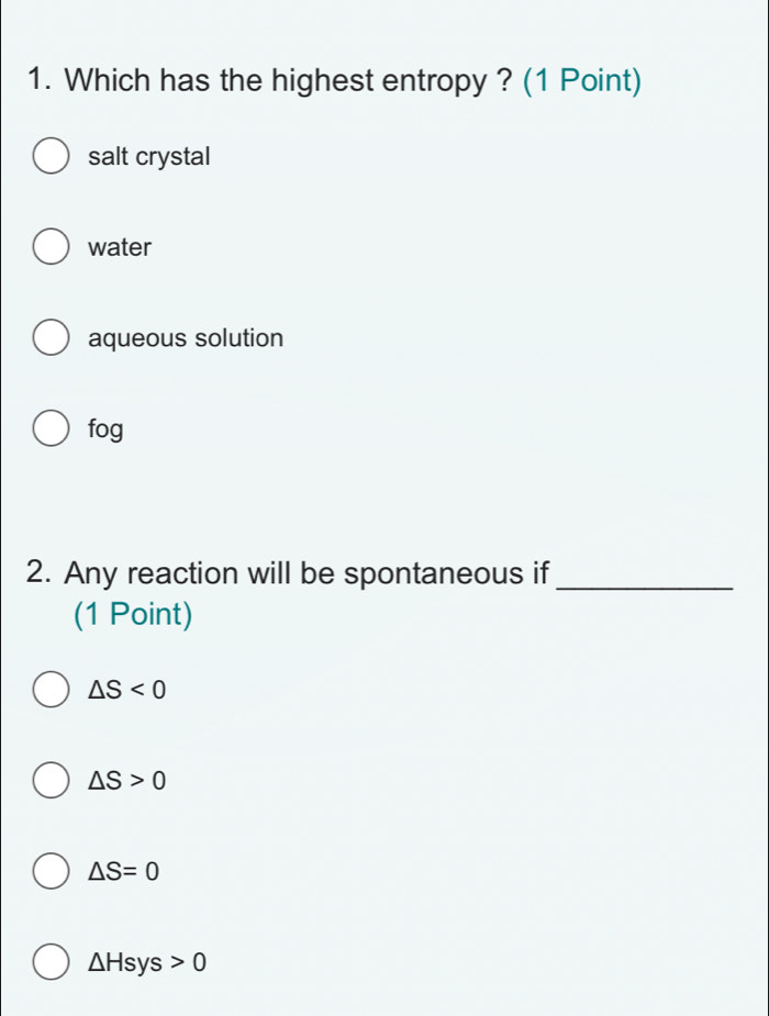 Which has the highest entropy ? (1 Point)
salt crystal
water
aqueous solution
fog
2. Any reaction will be spontaneous if_
(1 Point)
△ S<0</tex>
△ S>0
△ S=0
△ Hsys>0