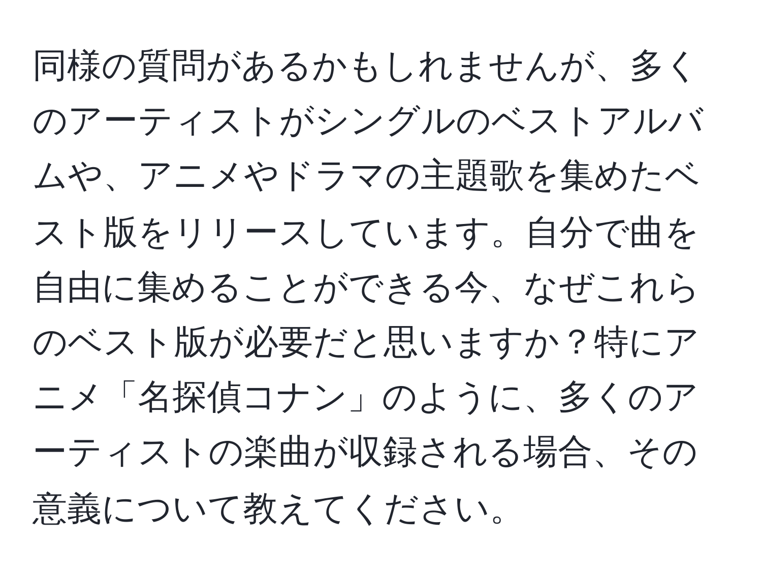 同様の質問があるかもしれませんが、多くのアーティストがシングルのベストアルバムや、アニメやドラマの主題歌を集めたベスト版をリリースしています。自分で曲を自由に集めることができる今、なぜこれらのベスト版が必要だと思いますか？特にアニメ「名探偵コナン」のように、多くのアーティストの楽曲が収録される場合、その意義について教えてください。