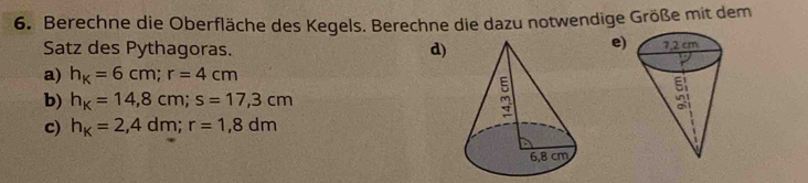 Berechne die Oberfläche des Kegels. Berechne die dazu notwendige Größe mit dem
e)
Satz des Pythagoras.
d)
a) h_K=6cm; r=4cm
b) h_K=14,8cm; s=17,3cm
c) h_k=2,4dm; r=1,8dm