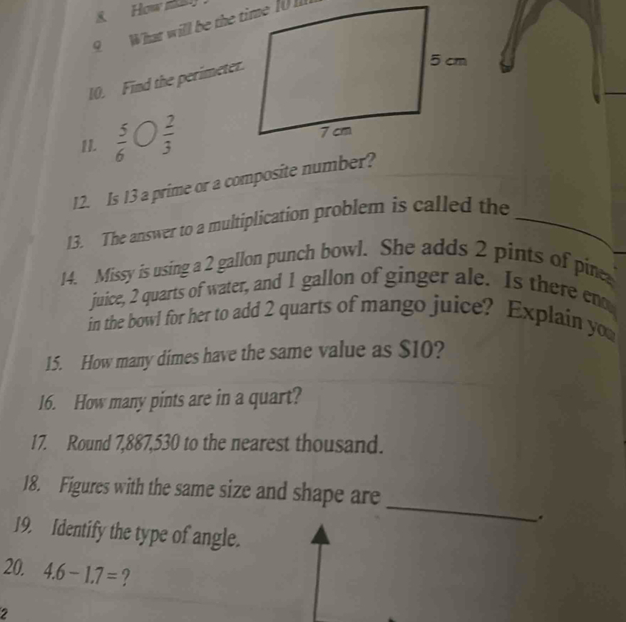 How t 
9 What will be the time 10 
10. Find the perimeter. 
II.  5/6   2/3 
12. Is 13 a prime or a composite number? 
13. The answer to a multiplication problem is called the_ 
14. Missy is using a 2 gallon punch bowl. She adds 2 pints of pine 
juice, 2 quarts of water, and 1 gallon of ginger ale. Is there en 
in the bowl for her to add 2 quarts of mango juice? Explain you 
15. How many dimes have the same value as $10? 
16. How many pints are in a quart? 
17. Round 7,887,530 to the nearest thousand. 
_ 
18. Figures with the same size and shape are 
. 
19. Identify the type of angle. 
20. 4.6-1.7= ? 
2