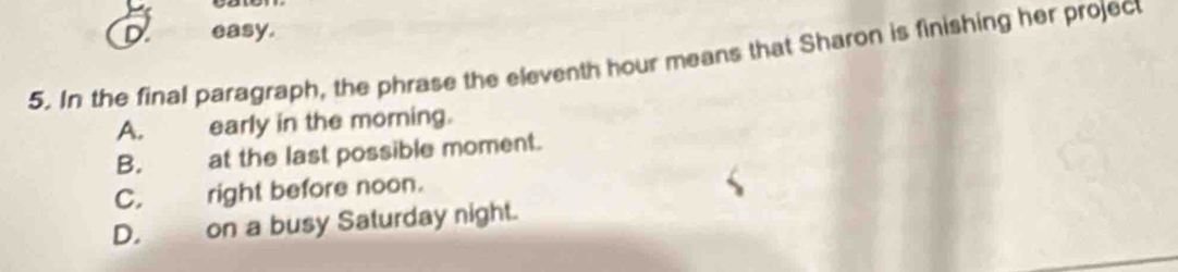 easy.
5. In the final paragraph, the phrase the eleventh hour means that Sharon is finishing her project
A. early in the morning.
B. at the last possible moment.
C. right before noon.
D. on a busy Saturday night.