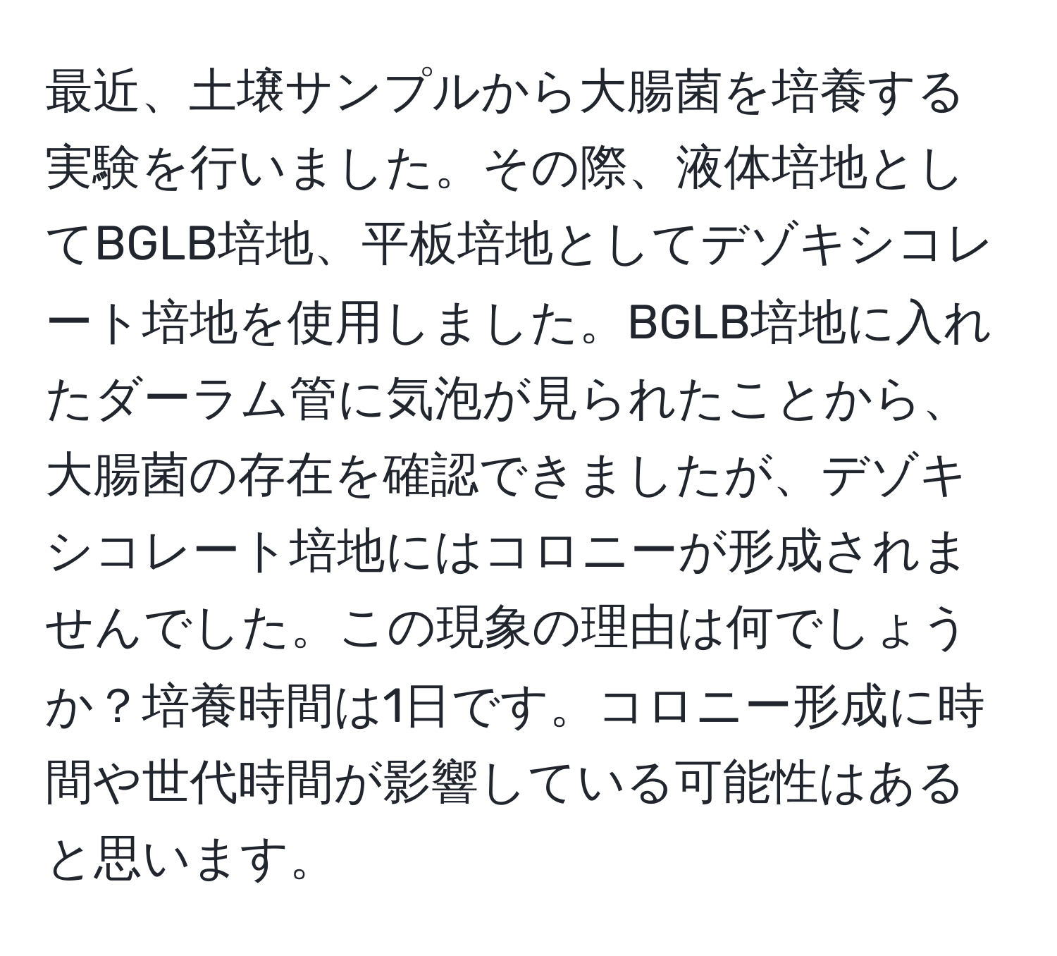 最近、土壌サンプルから大腸菌を培養する実験を行いました。その際、液体培地としてBGLB培地、平板培地としてデゾキシコレート培地を使用しました。BGLB培地に入れたダーラム管に気泡が見られたことから、大腸菌の存在を確認できましたが、デゾキシコレート培地にはコロニーが形成されませんでした。この現象の理由は何でしょうか？培養時間は1日です。コロニー形成に時間や世代時間が影響している可能性はあると思います。