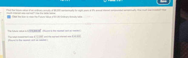 Save 
Find the future value of an ordinary annuity of $8,000 semiannually for eight years at 8% annual interest compounded semiannually. How much was invested? How 
much interest was eamed? Use the table below. 
= Click the icon to view the Future Value of $1.00 Ordinary Annuity table 
The future value is $17460000 (Round to the nearest cent as needed.) 
The total investment was $12,000 and the eamed intorest was $.46,600
(Round to the nearest cent as needed. )