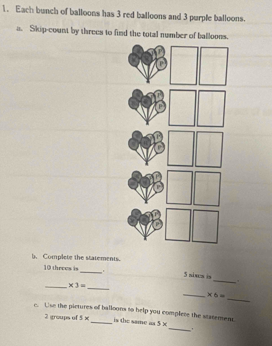 Each bunch of balloons has 3 red balloons and 3 purple balloons. 
a. Skip-count by threes to find the total number of balloons. 
b、 Complete the statements. 
_
10 threes is
5 sixes is 
__ * 3=
_ 
_ 
_ * 6=
c. Use the pictures of balloons to help you complete the statement 
_ 
2 groups of 5* _is the same as 5*