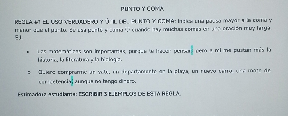 PUNTO Y COMA 
REGLA #1 EL USO VERDADERO Y ÚTIL DEL PUNTO Y COMA: Indica una pausa mayor a la coma y 
menor que el punto. Se usa punto y coma (;) cuando hay muchas comas en una oración muy larga. 
EJ: 
Las matemáticas son importantes, porque te hacen pensar; pero a mí me gustan más la 
historia, la literatura y la biología. 
Quiero comprarme un yate, un departamento en la playa, un nuevo carro, una moto de 
competencia, aunque no tengo dinero. 
Estimado/a estudiante: ESCRIBIR 3 EJEMPLOS DE ESTA REGLA.