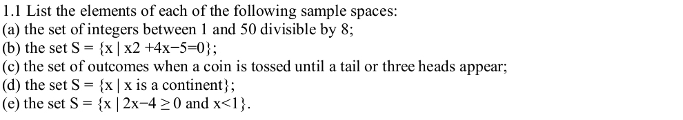 1.1 List the elements of each of the following sample spaces: 
(a) the set of integers between 1 and 50 divisible by 8; 
(b) the set S= x|x2+4x-5=0
(c) the set of outcomes when a coin is tossed until a tail or three heads appear; 
(d) the set S= x|x is a continent; 
(e) the set S= x|2x-4≥ 0 and x<1.