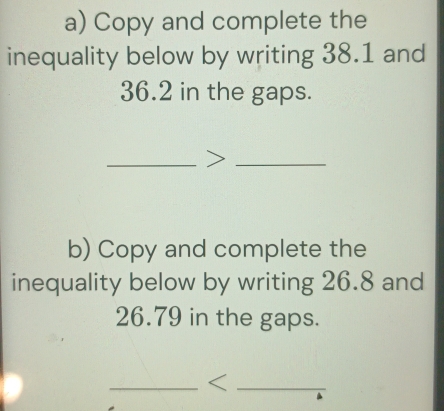 Copy and complete the 
inequality below by writing 38.1 and
36.2 in the gaps. 
_>_ 
b) Copy and complete the 
inequality below by writing 26.8 and
26.79 in the gaps. 
__<