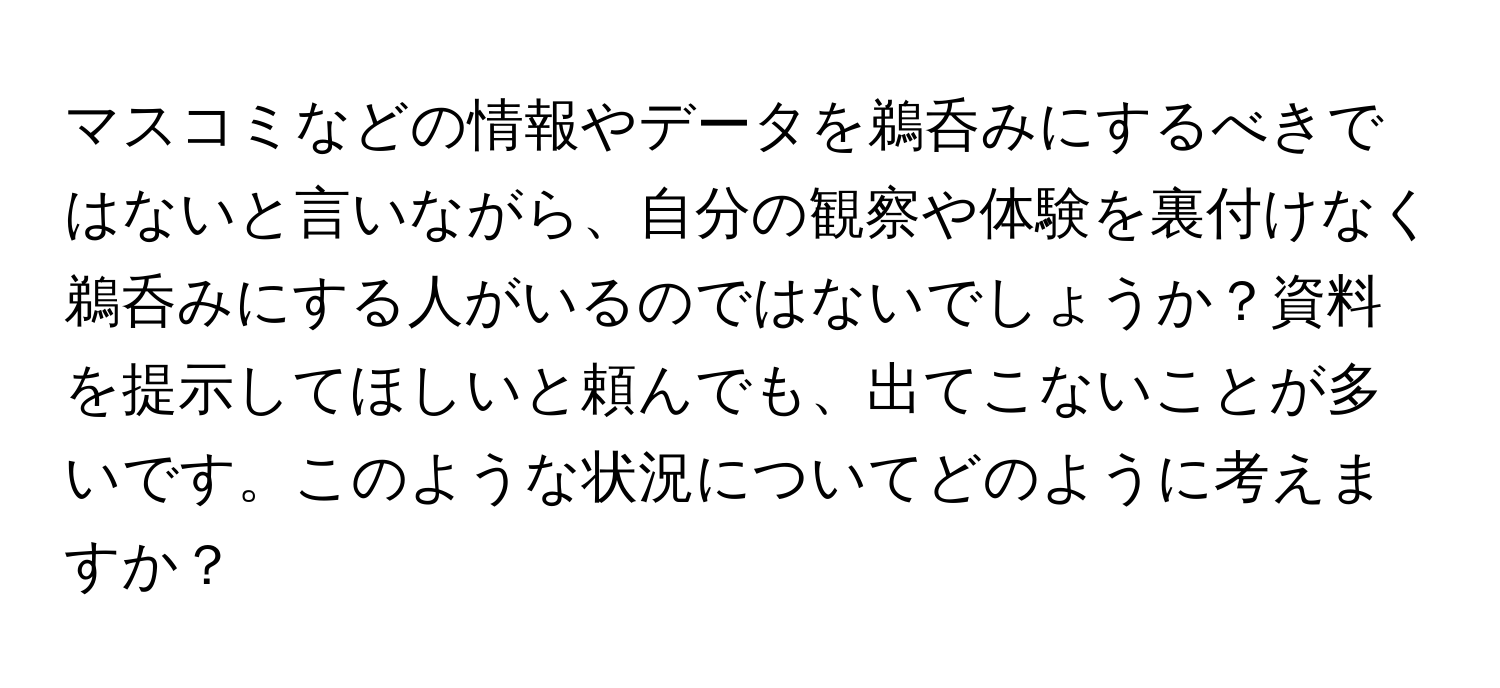 マスコミなどの情報やデータを鵜呑みにするべきではないと言いながら、自分の観察や体験を裏付けなく鵜呑みにする人がいるのではないでしょうか？資料を提示してほしいと頼んでも、出てこないことが多いです。このような状況についてどのように考えますか？