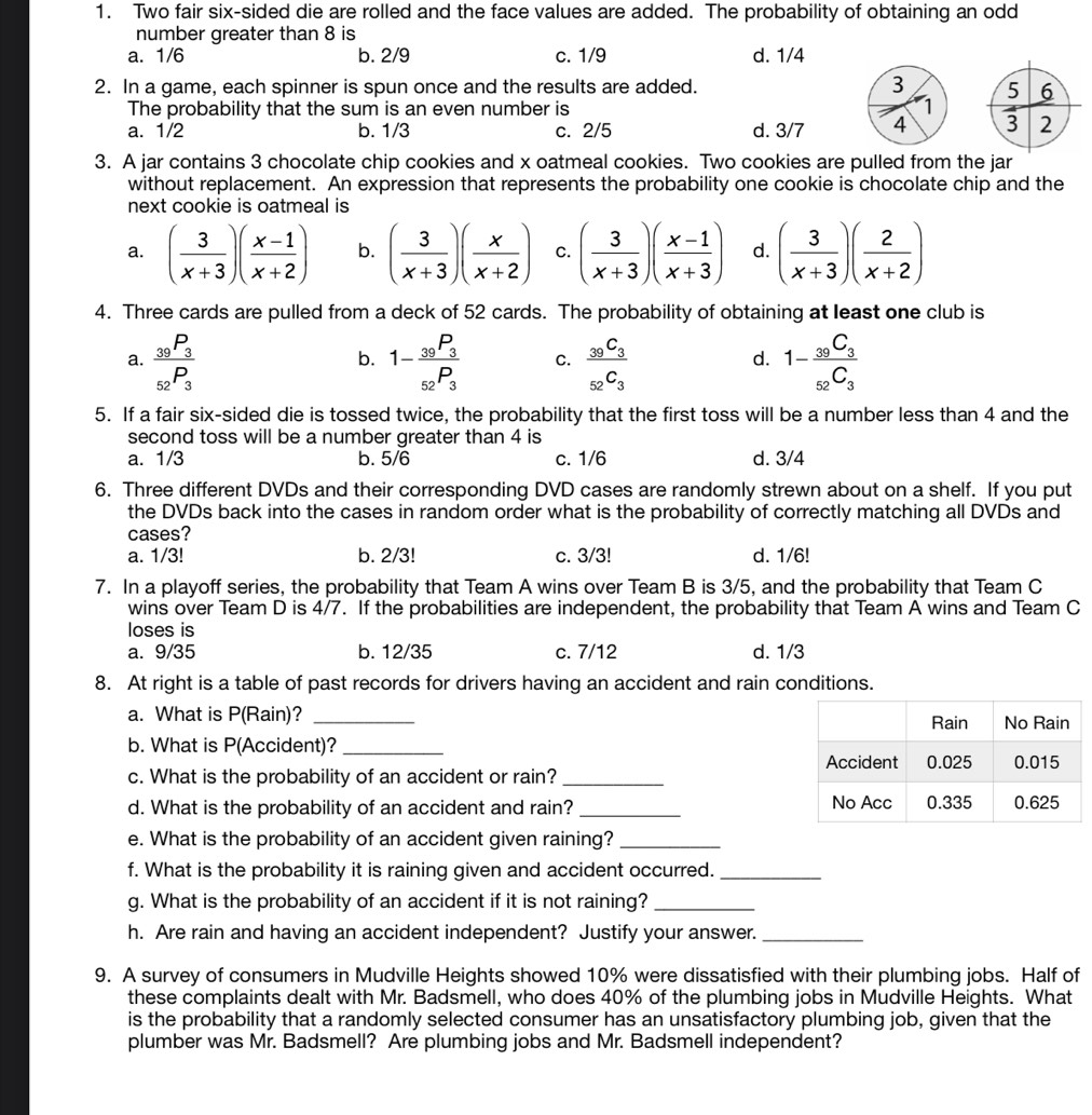 Two fair six-sided die are rolled and the face values are added. The probability of obtaining an odd
number greater than 8 is
a. 1/6 b. 2/9 c. 1/9 d. 1/4
2. In a game, each spinner is spun once and the results are added.
The probability that the sum is an even number is
a. 1/2 b. 1/3 c. 2/5 d. 3/7
3. A jar contains 3 chocolate chip cookies and x oatmeal cookies. Two cookies are pulled from the jar
without replacement. An expression that represents the probability one cookie is chocolate chip and the
next cookie is oatmeal is
a. ( 3/x+3 )( (x-1)/x+2 ) b. ( 3/x+3 )( x/x+2 ) C. ( 3/x+3 )( (x-1)/x+3 ) d. ( 3/x+3 )( 2/x+2 )
4. Three cards are pulled from a deck of 52 cards. The probability of obtaining at least one club is
a. frac _39P_3_52P_3 1-frac _39P_3_52P_3 C. frac _39C_3_52C_3 1-frac _39C_3_52C_3
b.
d.
5. If a fair six-sided die is tossed twice, the probability that the first toss will be a number less than 4 and the
second toss will be a number greater than 4 is
a. 1/3 b. 5/6 c. 1/6 d. 3/4
6. Three different DVDs and their corresponding DVD cases are randomly strewn about on a shelf. If you put
the DVDs back into the cases in random order what is the probability of correctly matching all DVDs and
cases?
a. 1/3! b. 2/3! c. 3/3! d. 1/6!
7. In a playoff series, the probability that Team A wins over Team B is 3/5, and the probability that Team C
wins over Team D is 4/7. If the probabilities are independent, the probability that Team A wins and Team C
loses is
a. 9/35 b. 12/35 c. 7/12 d. 1/3
8. At right is a table of past records for drivers having an accident and rain conditions.
a. What is P(Rain)? _
b. What is P(Accident)?_
c. What is the probability of an accident or rain?_
d. What is the probability of an accident and rain? _
e. What is the probability of an accident given raining?_
f. What is the probability it is raining given and accident occurred._
g. What is the probability of an accident if it is not raining?_
h. Are rain and having an accident independent? Justify your answer._
9. A survey of consumers in Mudville Heights showed 10% were dissatisfied with their plumbing jobs. Half of
these complaints dealt with Mr. Badsmell, who does 40% of the plumbing jobs in Mudville Heights. What
is the probability that a randomly selected consumer has an unsatisfactory plumbing job, given that the
plumber was Mr. Badsmell? Are plumbing jobs and Mr. Badsmell independent?