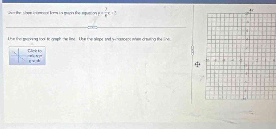 Use the slope-intercept form to graph the equation y= 7/6 x+3
Use the graphing tool to graph the line. Use the slope and y-intercept when drawing the line. 
Click to 
enlarge 
graph