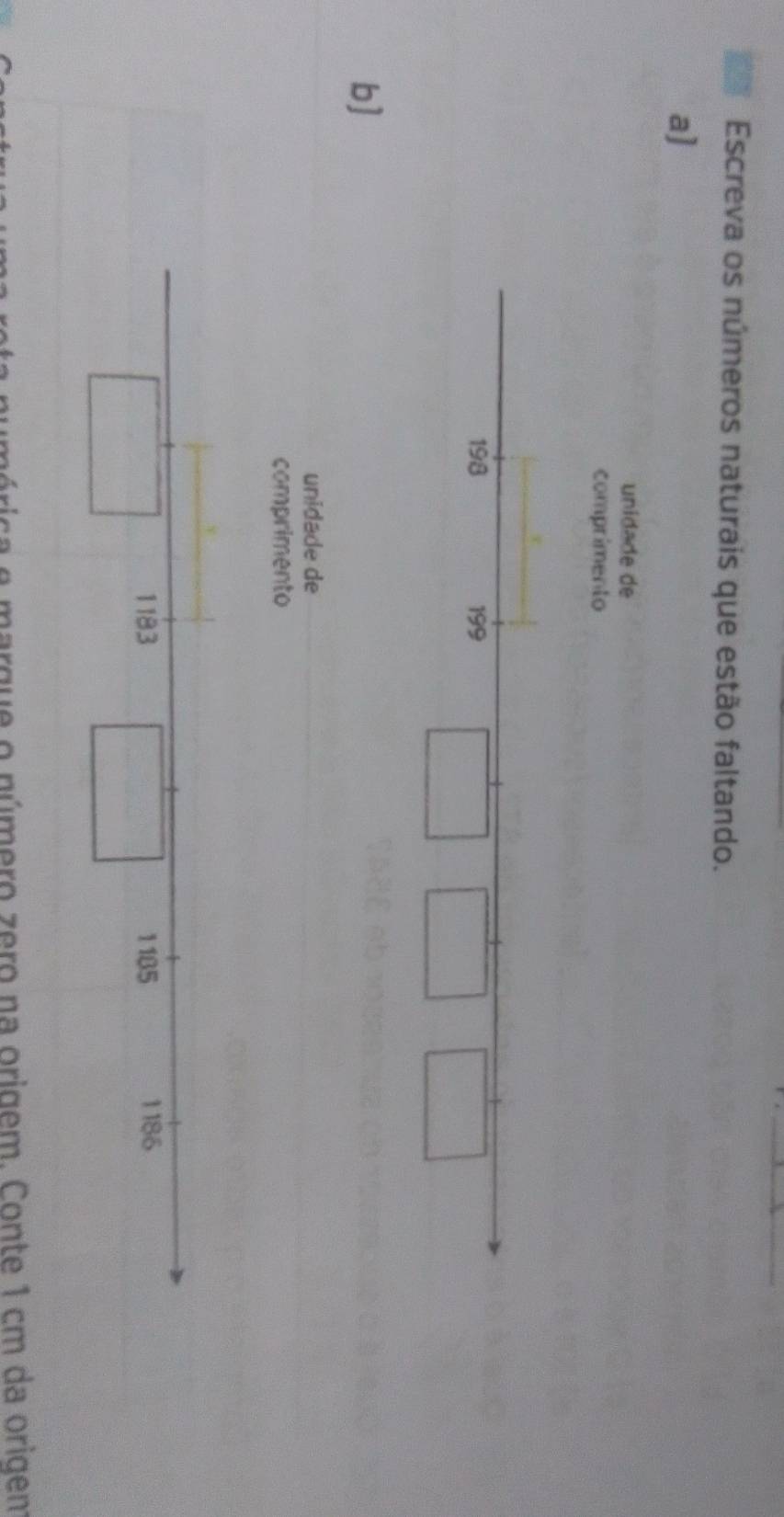 Escreva os números naturais que estão faltando. 
a] 
unidade de 
comprimento
198 199 
b] 
unidade de 
comprimento 
numérica e marque o número zero na origem. Conte 1 cm da origem