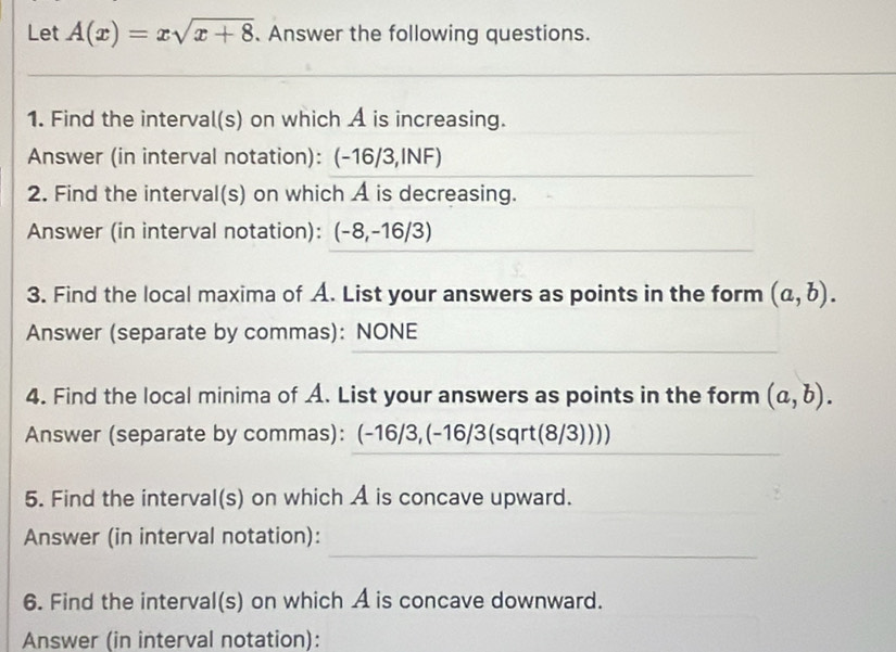 Let A(x)=xsqrt(x+8) 、 Answer the following questions. 
_ 
_ 
1. Find the interval(s) on which A is increasing. 
Answer (in interval notation): (-16/3,INF) 
2. Find the interval(s) on which A is decreasing. 
Answer (in interval notation): (-8,-16/3)
3. Find the local maxima of A. List your answers as points in the form (a,b). 
Answer (separate by commas): NONE 
4. Find the local minima of A. List your answers as points in the form (a,b). 
Answer (separate by commas): (-16/3,(-16/3(sqrt(8/3)))) 
5. Find the interval(s) on which A is concave upward. 
_ 
Answer (in interval notation): 
6. Find the interval(s) on which A is concave downward. 
Answer (in interval notation):