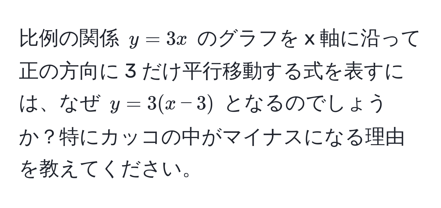 比例の関係 $y = 3x$ のグラフを x 軸に沿って正の方向に 3 だけ平行移動する式を表すには、なぜ $y = 3(x - 3)$ となるのでしょうか？特にカッコの中がマイナスになる理由を教えてください。