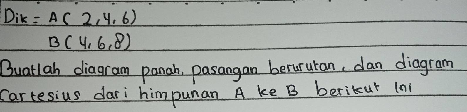 Dik =A(2,4,6)
B(4,6,8)
Buatlah diagram panah, pasangan berururan, dan diagram 
Cartesius dari himpunan A ke B berikur (ni