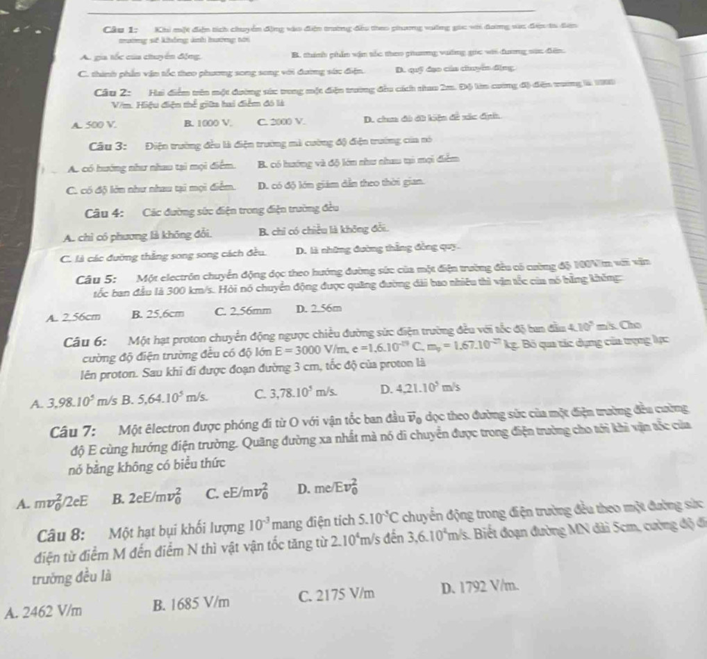 Khi một điện tích chuyển động vào điện trường đầu theo phương vường gọc với đưng sức đện ta đên
mương sế không ảinh hưưởng tới
A. gia tốc của chuyển động, B. thính phần vận tốc theo guơng vưống gọc vii đương sức điễn.
C. thành phần văn tốc theo phương song song với đường sức điện. D. quỹ đạo của chuymn động
Câu 2: Hai điểm trêa một dường sức vung một điệu trường đầu cích thao 2m. Độ làn cương độ đễn vương là 1900
V/m. Hiệu điện thể giữa hai điểm đó là
A. 500 V. B. 1000 V. C. 2000 V. D. chm đi đi kiện đề xác định
Câu 3: Điện trường đều là điện trường mà cường độ đện trường của nó
Ac có hướng như nhau tại mọi điểm. B. có hướng và độ lớn như chau ti mọi điểm
C. có độ lớn như nhau tại mọi điểm. D. có độ lớn giám dẫn theo thời gian.
Câu 4: Các đường sức điện trong điện trường đều
A. chỉ có phương là không đổi. B. chỉ có chiều là không đổi.
C. là các đưỡng thắng song song cách đều. D. là những đường thắng đồng quy.
Câu 5: Một electrón chuyển động đọc theo hướng đường sức của một điện trường đều có cường độ 1004m với văn
tốc ban đầu là 300 km/s. Hỏi nó chuyển động được quảng đường dài bao nhiều thì vận tốc của nó hằng không:
A. 2.56cm B. 25.6cm C. 2.56mm D. 2.56m
Câu 6:  Một hạt proton chuyển động ngược chiều đường sức điện trường đều với tốc độ tan đầm 4.10^5=k.Cho
cường độ điện trường đều có độ lớn E=3000V/m,e=1.6.10^(-19) C. m_p=1.67.10^(-21)kg : Bố qua tác dụng của trọng lực
lên proton. Sau khi đi được đoạn đường 3 cm, tốc độ của proton là
A. 3,98.10^5m/s B. 5,64.10^5m/s. C. 3,78.10^5m/s. D. 4,21.10^5m/s
Câu 7:  Một êlectron được phóng đi từ O với vận tốc ban đầu vector v_0 , dọc theo đường sức của một điện trường đền cường
độ E cùng hướng điện trường. Quãng đường xa nhất mà nó di chuyển được trong điện trường cho tới khi vận sắc của
nó bằng không có biểu thức
A. mv_0^(2/2eE B. 2eE/mv_0^2 C. eE/mv_0^2 D. me/ Ev_0^2
Câu 8: Một hạt bụi khối lượng 10^-3)mang điện tích 5.10^5C chuyển động trong điện trường đều theo một đường sức
điện từ điểm M đến điểm N thì vật vận tốc tăng từ 2.10^4 m/s đến 3,6.10^4 m /s. Biết đoạn đường MN đài 5cm, cường độ đi
trường đều là
A. 2462 V/m B. 1685 V/m C. 2175 V/m D. 1792 V/m.
