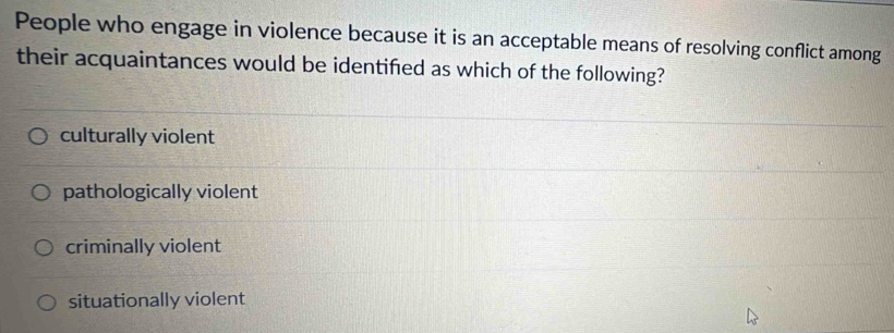 People who engage in violence because it is an acceptable means of resolving conflict among
their acquaintances would be identified as which of the following?
culturally violent
pathologically violent
criminally violent
situationally violent