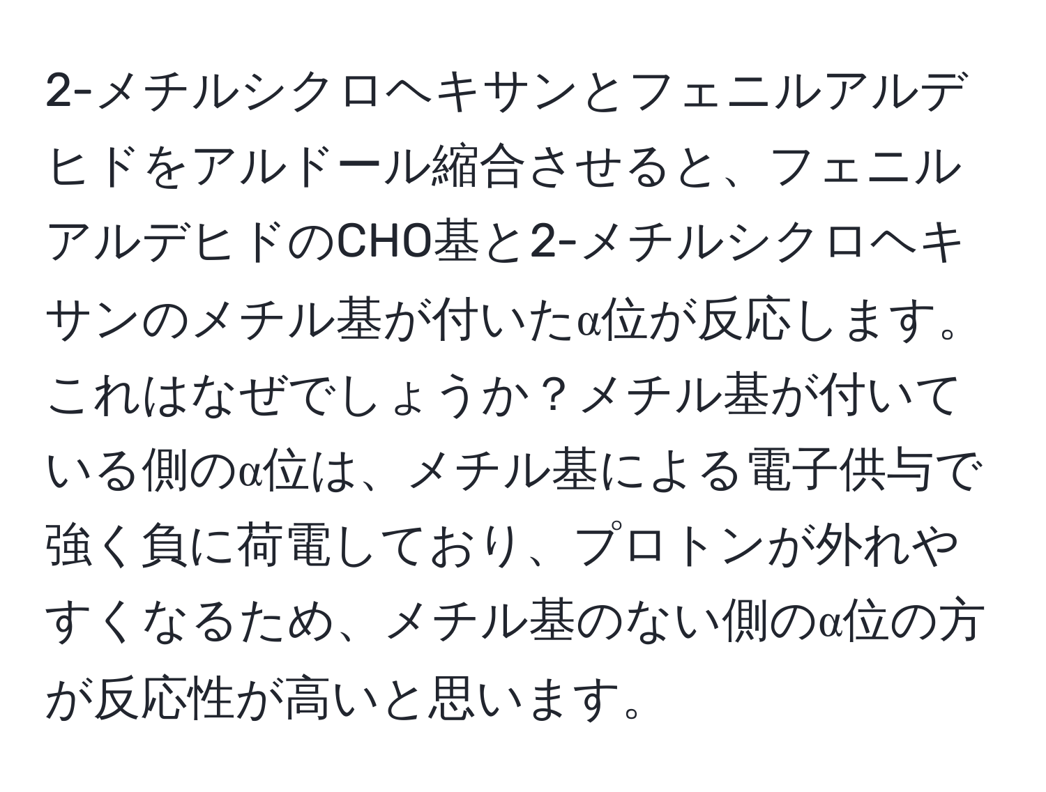 2-メチルシクロヘキサンとフェニルアルデヒドをアルドール縮合させると、フェニルアルデヒドのCHO基と2-メチルシクロヘキサンのメチル基が付いたα位が反応します。これはなぜでしょうか？メチル基が付いている側のα位は、メチル基による電子供与で強く負に荷電しており、プロトンが外れやすくなるため、メチル基のない側のα位の方が反応性が高いと思います。