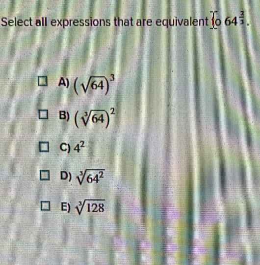 Select all expressions that are equivalent  064^(frac 2)3.
A) (sqrt(64))^3
B) (sqrt[3](64))^2
C) 4^2
D) sqrt[3](64^2)
E) sqrt[3](128)