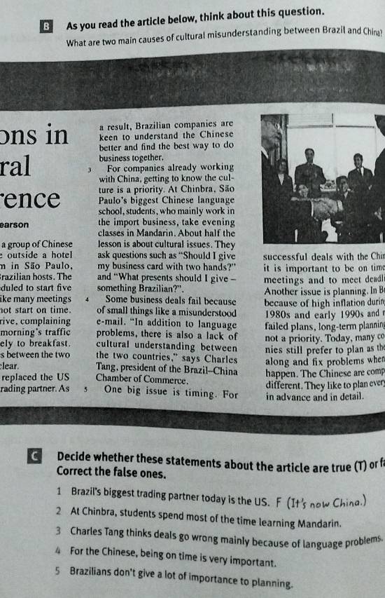 As you read the article below, think about this question. 
What are two main causes of cultural misunderstanding between Brazil and China? 
a result, Brazilian companies are 
ons in keen to understand the Chinese 
better and find the best way to do 
business together. 
ral 3 For companies already working 
with China, getting to know the cul- 
ture is a priority. At Chinbra, São 
Paulo's biggest Chinese language 
ence school, students, who mainly work in 
earson the import business, take evening 
classes in Mandarin. About half the 
a group of Chinese lesson is about cultural issues. They 
outside a hotel ask questions such as “Should I give successful deals with the Chi 
m in São Paulo, my business card with two hands?" it is important to be on tim . 
razilian hosts. The and “What presents should I give - meetings and to meet deadl 
duled to start five something Brazilian?". 
like many meetings 4 Some business deals fail because Another issue is planning. In B 
not start on time. of small things like a misunderstood because of high inflation durin 
rive, complaining e-mail. “In addition to language 1980s and early 1990s and 
morning's traffic problems, there is also a lack of failed plans, long-term planning 
ely to breakfast. cultural understanding between not a priority. Today, many co 
s between the two the two countries,” says Charles nies still prefer to plan as th 
lear. Tang, president of the Brazil--China along and fix problems when 
replaced the US Chamber of Commerce. happen. The Chinese are com 
different. They like to plan ever 
rading partner. As 5 One big issue is timing. For in advance and in detail. 
C Decide whether these statements about the article are true (T) or I 
Correct the false ones. 
1 Brazil's biggest trading partner today is the US. F (It's now China.) 
2 At Chinbra, students spend most of the time learning Mandarin. 
3 Charles Tang thinks deals go wrong mainly because of language problems. 
4 For the Chinese, being on time is very important. 
5 Brazilians don't give a lot of importance to planning.