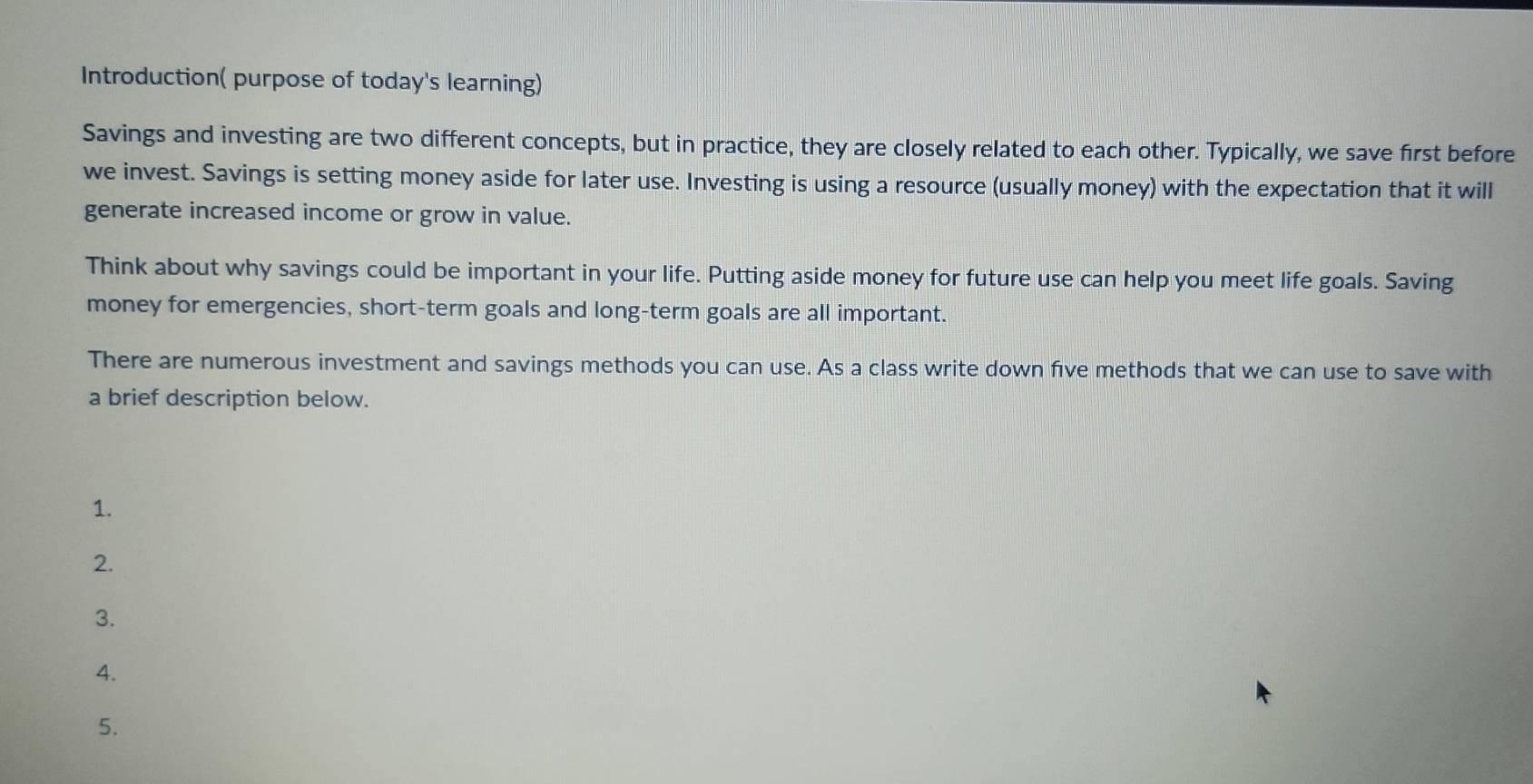 Introduction( purpose of today's learning) 
Savings and investing are two different concepts, but in practice, they are closely related to each other. Typically, we save first before 
we invest. Savings is setting money aside for later use. Investing is using a resource (usually money) with the expectation that it will 
generate increased income or grow in value. 
Think about why savings could be important in your life. Putting aside money for future use can help you meet life goals. Saving 
money for emergencies, short-term goals and long-term goals are all important. 
There are numerous investment and savings methods you can use. As a class write down five methods that we can use to save with 
a brief description below. 
1. 
2. 
3. 
4. 
5.