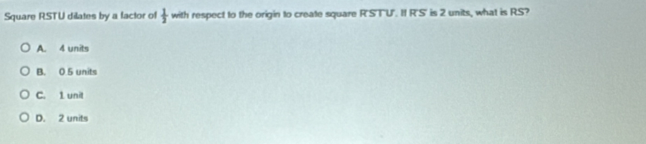 Square RSTU dilates by a factor of  1/2  with respect to the origin to create square R'STU". I R'S' is 2 units, what is RS?
A. 4 units
B. 0.5 units
C. 1 unit
D. 2 units