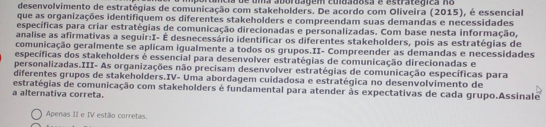 portância de uma abordagem culdadosa é estratégica no 
desenvolvimento de estratégias de comunicação com stakeholders. De acordo com Oliveira (2015), é essencial 
que as organizações identifiquem os diferentes stakeholders e compreendam suas demandas e necessidades 
específicas para criar estratégias de comunicação direcionadas e personalizadas. Com base nesta informação, 
analise as afirmativas a seguir:I- É desnecessário identificar os diferentes stakeholders, pois as estratégias de 
comunicação geralmente se aplicam igualmente a todos os grupos.II- Compreender as demandas e necessidades 
específicas dos stakeholders é essencial para desenvolver estratégias de comunicação direcionadas e 
personalizadas.III- As organizações não precisam desenvolver estratégias de comunicação específicas para 
diferentes grupos de stakeholders.IV- Uma abordagem cuidadosa e estratégica no desenvolvimento de 
estratégias de comunicação com stakeholders é fundamental para atender às expectativas de cada grupo.Assinale 
a alternativa correta. 
Apenas II e IV estão corretas.