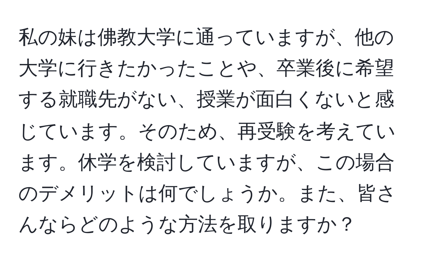 私の妹は佛教大学に通っていますが、他の大学に行きたかったことや、卒業後に希望する就職先がない、授業が面白くないと感じています。そのため、再受験を考えています。休学を検討していますが、この場合のデメリットは何でしょうか。また、皆さんならどのような方法を取りますか？