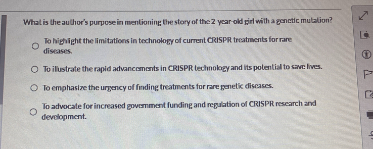 What is the author's purpose in mentioning the story of the 2-year-old girl with a genetic mutation?
To highlight the limitations in technology of current CRISPR treatments for rare
diseases.
6
To illustrate the rapid advancements in CRISPR technology and its potential to save lives.
To emphasize the urgency of finding treatments for rare genetic diseases.
To advocate for increased government funding and regulation of CRISPR research and
development.