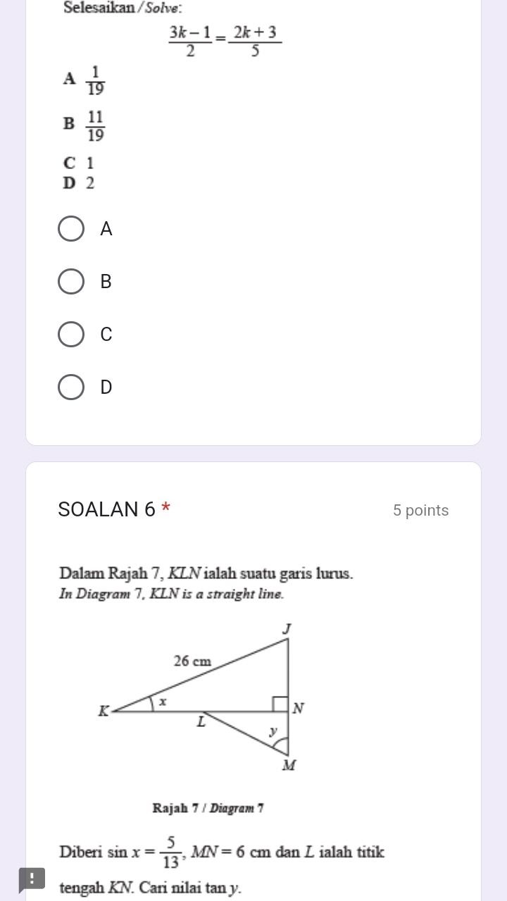 Selesaikan / Solve:
 (3k-1)/2 = (2k+3)/5 
A  1/19 
B  11/19 
C 1
D 2
A
B
C
D
SOALAN 6 * 5 points
Dalam Rajah 7, KLN ialah suatu garis lurus.
In Diagram 7, KLN is a straight line.
Rajah 7 / Diagram 7
Diberi sin x= 5/13 , MN=6 cm dan Z ialah titik
! tengah KN. Cari nilai tan y.