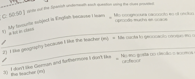 C: 50:50] Write out the Spanish underneath each question using the clues provided: 
= 
My favourite subject is English because I learn _ Mo □□ognooura ca□□ooto e□ ol onoloo 
□prêçdo mucho en □□a□e
_1) a lot in class 
_ 
2) I like geography because I like the teacher (m) = Me □u□ta l□ ge□□□аыί□ □ο□qu□ m□ □ 
No mo gosta oo olecáo o acomos 
I don't like German and furthermore I don't like = 
or□feaor 
3) the teacher (m)