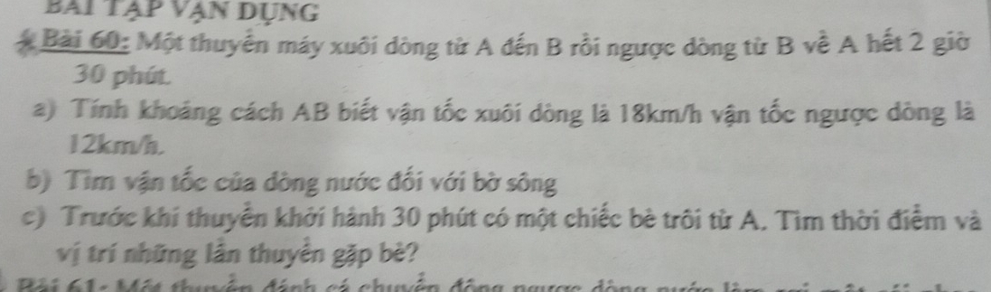 bai tạp vạn dụng 
Bài 60: Một thuyển máy xuôi dòng từ A đến B rồi ngược dòng từ B về A hết 2 giờ
30 phút. 
a) Tính khoảng cách AB biết vận tốc xuôi dòng là 18km/h vận tốc ngược dòng là
12km/h. 
b) Tìm vận tốc của dòng nước đối với bờ sông 
c) Trước khi thuyển khởi hành 30 phút có một chiếc bè trôi từ A. Tìm thời điểm và 
vị trí những lần thuyển gặp bè?