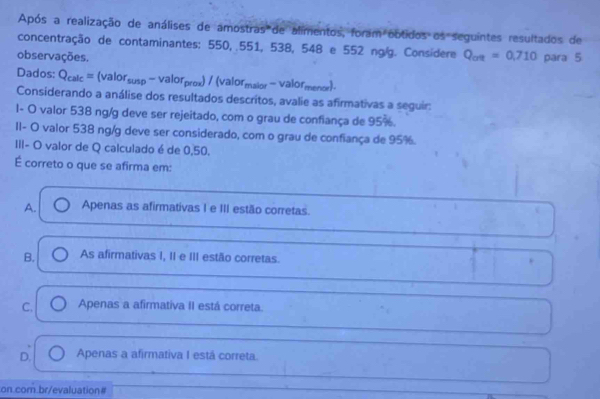 Após a realização de análises de amostras de alimentos, foram obtidos os seguintes resultados de
concentração de contaminantes: 550, .551, 538, 548 e 552 ng/. Considere Q_avt=0,710
observações. para 5
Dados: Q_calc=(valor_susp-valor_prox)/(valor_malor-valor_menor). 
Considerando a análise dos resultados descritos, avalie as afirmativas a seguir:
1- O valor 538 ng/g deve ser rejeitado, com o grau de confiança de 95%.
II- O valor 538 ng/g deve ser considerado, com o grau de confiança de 95%.
III- O valor de Q calculado é de 0,50.
É correto o que se afirma em:
A. Apenas as afirmativas I e III estão corretas.
B. As afirmativas I, II e III estão corretas.
C. Apenas a afirmativa II está correta.
D. Apenas a afirmativa I está correta.
on.com.br/evaluation#