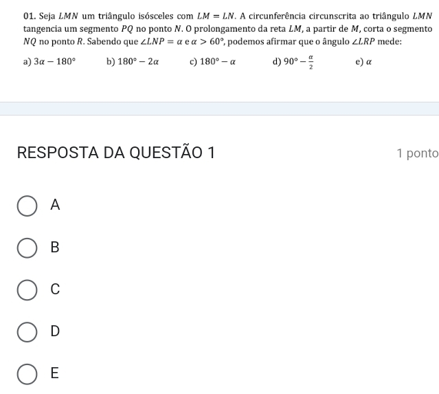 Seja LMN um triângulo isósceles com LM=LN. A circunferência circunscrita ao triângulo LMN
tangencia um segmento PQ no ponto N. O prolongamento da reta LM, a partir de M, corta o segmento
NQ no ponto R. Sabendo que ∠ LNP=alpha e alpha >60° , podemos afirmar que o ângulo ∠ LRP mede:
a) 3alpha -180° b) 180°-2alpha c) 180°-alpha d) 90°- alpha /2  e) α
RESPOSTA DA QUESTÃO 1 1 ponto
A
B
C
D
E