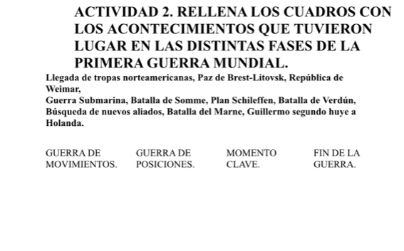 ACTIVIDAD 2. RELLENA LOS CUADROS CON 
LOS ACONTECIMIENTOS QUE TUVIERON 
LUGAR EN LAS DISTINTAS FASES DE LA 
PRIMERA GUERRA MUNDIAL. 
Llegada de tropas norteamericanas, Paz de Brest-Litovsk, República de 
Weimar. 
Guerra Submarina, Batalla de Somme, Plan Schileffen, Batalla de Verdún, 
Búsqueda de nuevos aliados, Batalla del Marne, Guillermo segundo huye a 
Holanda. 
GUERRA DE GUERRA DE MOMENTO FIN DE LA 
MOVIMIENTOS. POSICIONES CLAVE. GUERRA.