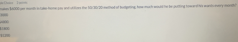 ple Choice 2 points
makes $6000 per month in take-home pay and utilizes the 50/30/20 method of budgeting, how much would he be putting toward his wants every month?
3000
4800
$1800
$1200