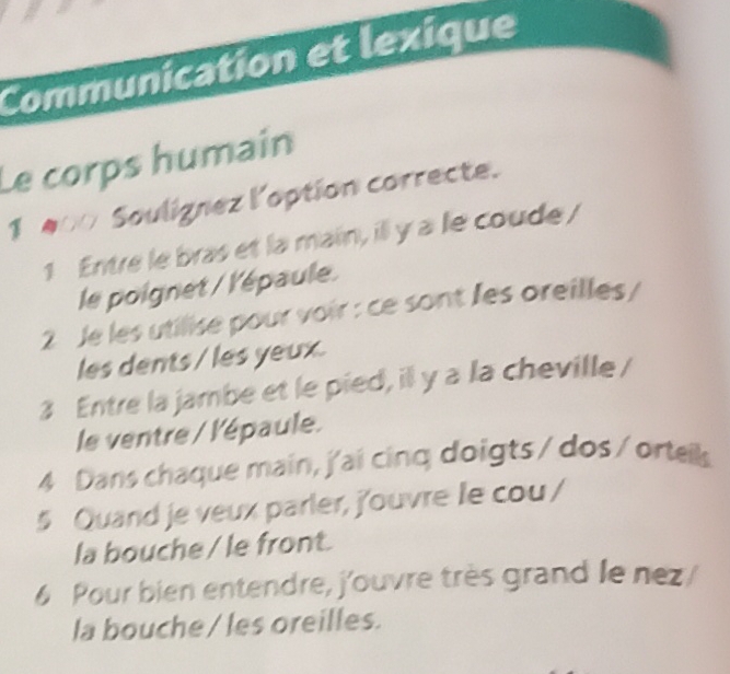 Communication et lexique 
Le corps humain 
1 00 Soulignez l'option correcte. 
1 Entre le bras et la main, ill y a le coude/ 
le poignet / l'épaule. 
2 Je les utilise pour voir : ce sont les oreilles / 
les dents / les yeux. 
3 Entre la jambe et le pied, il y a la cheville / 
le ventre / l'épaule. 
4 Dans chaque main, j'ai cinq doigts / dos / ortells 
5 Quand je veux parler, j'ouvre le cou / 
la bouche /le front. 
6 Pour bien entendre, j'ouvre très grand le nez 
la bouche / les oreilles.