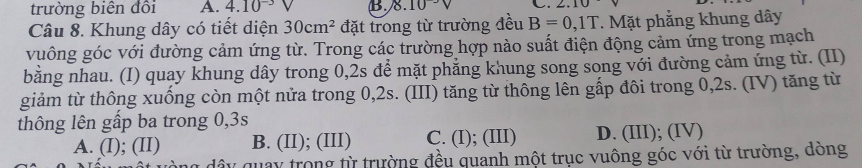 trường biên đôi A. 4.10^(-3) B 8.10^(-3)V c. 2.10
Câu 8. Khung dây có tiết diện 30cm^2 đặt trong từ trường đều B=0,1T. Mặt phẳng khung dây
vuông góc với đường cảm ứng từ. Trong các trường hợp nào suất điện động cảm ứng trong mạch
bằng nhau. (I) quay khung dây trong 0,2s để mặt phẳng khung song song với đường cảm ứng từ. (II)
giảm từ thông xuống còn một nửa trong 0, 2s. (III) tăng từ thông lên gấp đôi trong 0, 2s. (IV) tăng từ
thông lên gấp ba trong 0, 3s
A. (I); (II) B. (II); (III) C. (I); (III) D. (III); (IV)
dây quay trong từ trường đều quanh một trục vuông góc với từ trường, dòng