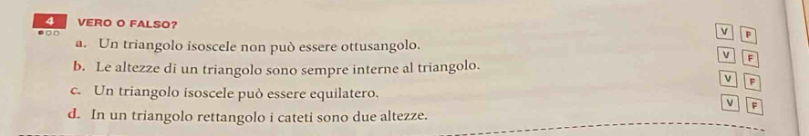 VERO O FALSO?
v
D □ P
a. Un triangolo isoscele non può essere ottusangolo.
v F
b. Le altezze di un triangolo sono sempre interne al triangolo.
v
c. Un triangolo isoscele può essere equilatero.
v F
d. In un triangolo rettangolo i cateti sono due altezze.