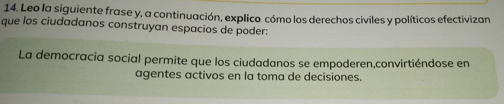 Leo la siguiente frase y, a continuación, explico cómo los derechos civiles y políticos efectivizan 
que los ciudadanos construyan espacios de poder: 
La democracia social permite que los ciudadanos se empoderen,convirtiéndose en 
agentes activos en la toma de decisiones.