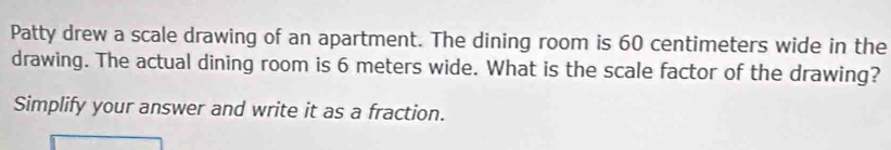 Patty drew a scale drawing of an apartment. The dining room is 60 centimeters wide in the 
drawing. The actual dining room is 6 meters wide. What is the scale factor of the drawing? 
Simplify your answer and write it as a fraction.