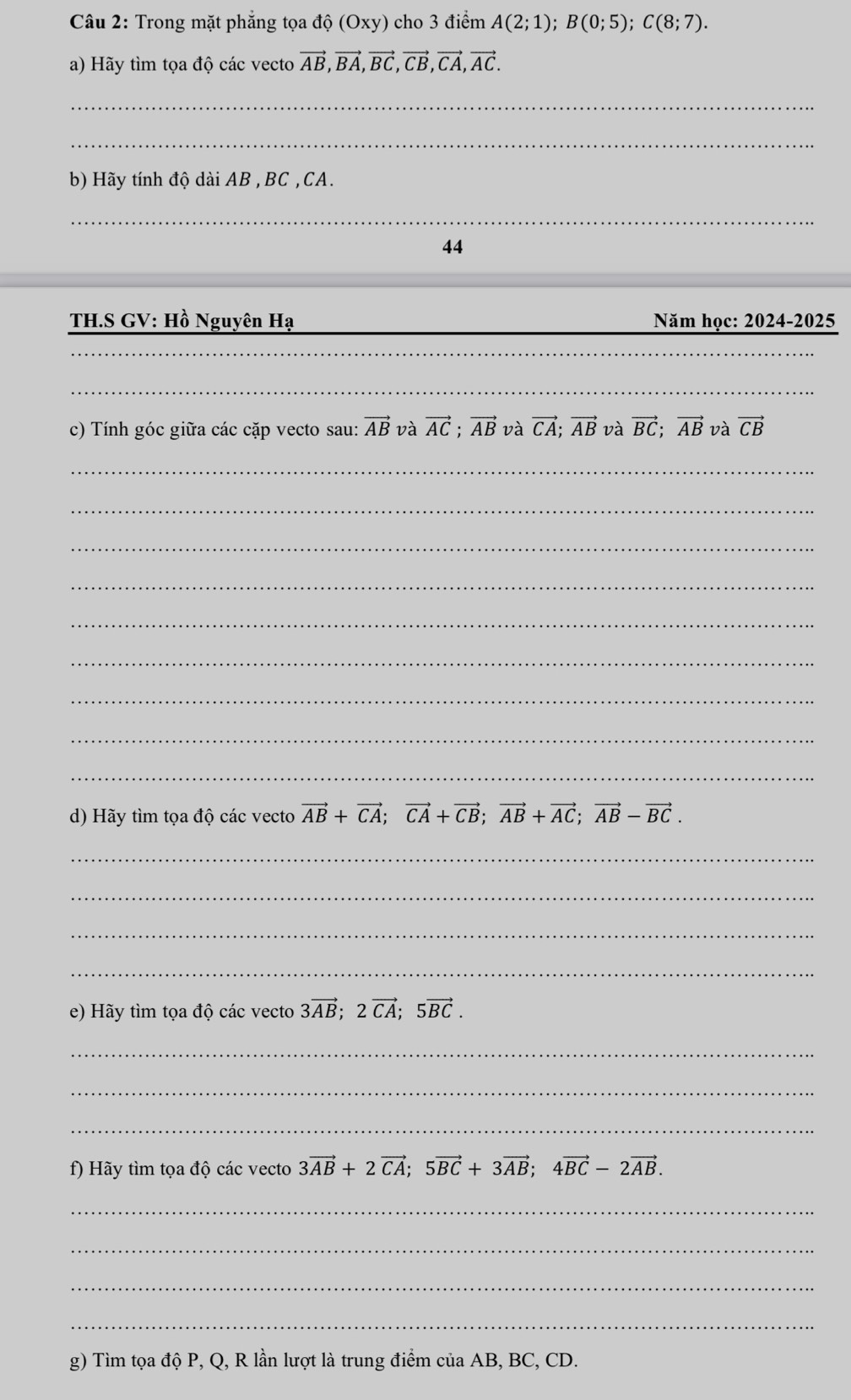 Trong mặt phẳng tọa dhat Q(Oxy) cho 3 điểm A(2;1); B(0;5); C(8;7). 
a) Hãy tìm tọa độ các vecto vector AB, vector BA, vector BC, vector CB, vector CA, vector AC. 
_ 
_ 
b) Hãy tính độ dài AB , BC , CA. 
_ 
44 
TH.S GV: Hồ Nguyên Hạ Năm học: 2024-2025 
__ 
_ 
_ 
c) Tính góc giữa các cặp vecto sau: vector AB và vector AC; vector AB và vector CA; vector AB và vector BC; vector AB và vector CB
_ 
_ 
_ 
_ 
_ 
_ 
_ 
_ 
_ 
d) Hãy tìm tọa độ các vecto vector AB+vector CA; vector CA+vector CB; vector AB+vector AC; vector AB-vector BC. 
_ 
_ 
_ 
_ 
e) Hãy tìm tọa độ các vecto 3vector AB; 2vector CA; 5vector BC. 
_ 
_ 
_ 
f) Hãy tìm tọa độ các vecto 3vector AB+2vector CA; 5vector BC+3vector AB; 4vector BC-2vector AB. 
_ 
_ 
_ 
_ 
g) Tìm tọa độ P, Q, R lần lượt là trung điểm của AB, BC, CD.